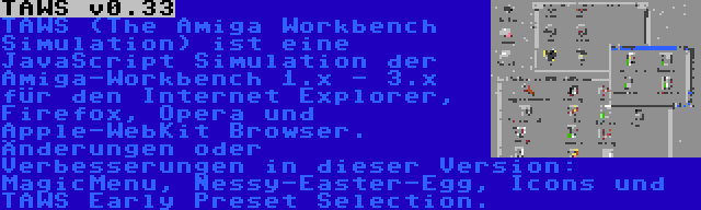 TAWS v0.33 | TAWS (The Amiga Workbench Simulation) ist eine JavaScript Simulation der Amiga-Workbench 1.x - 3.x für den Internet Explorer, Firefox, Opera und Apple-WebKit Browser. Änderungen oder Verbesserungen in dieser Version: MagicMenu, Nessy-Easter-Egg, Icons und TAWS Early Preset Selection.