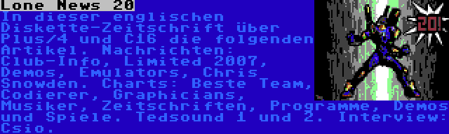 Lone News 20 | In dieser englischen Diskette-Zeitschrift über Plus/4 und C16 die folgenden Artikel. Nachrichten: Club-Info, Limited 2007, Demos, Emulators, Chris Snowden. Charts: Beste Team, Codierer, Graphicians, Musiker, Zeitschriften, Programme, Demos und Spiele. Tedsound 1 und 2. Interview: Csio.