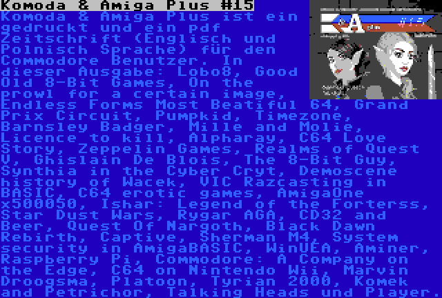 Komoda & Amiga Plus #15 | Komoda & Amiga Plus ist ein gedruckt und ein pdf Zeitschrift (Englisch und Polnisch Sprache) für den Commodore Benutzer. In dieser Ausgabe: Lobo8, Good Old 8-Bit Games, On the prowl for a certain image, Endless Forms Most Beatiful 64, Grand Prix Circuit, Pumpkid, Timezone, Barnsley Badger, Mille and Molie, Licence to kill, Alpharay, C64 Love Story, Zeppelin Games, Realms of Quest V, Ghislain De Blois, The 8-Bit Guy, Synthia in the Cyber Cryt, Demoscene history of Wacek, VIC Razcasting in BASIC, C64 erotic games, AmigaOne x500050, Ishar: Legend of the Forterss, Star Dust Wars, Rygar AGA, CD32 and Beer, Quest Of Nargoth, Black Dawn Rebirth, Captive, Sherman M4, System security in AmigaBASIC, WinUEA, Aminer, Raspberry Pi, Commodore: A Company on the Edge, C64 on Nintendo Wii, Marvin Droogsma, Platoon, Tyrian 2000, Komek and Petrichor, Talking Heads und Player.