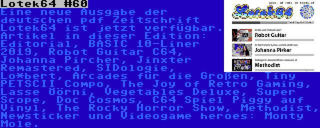 Lotek64 #60 | Eine neue Ausgabe der deutschen pdf Zeitschrift Lotek64 ist jetzt verfügbar. Artikel in dieser Edition: Editorial, BASIC 10-Liner 2019, Robot Guitar C64, Johanna Pircher, Jinxter Remastered, SIDologie, Lo*bert, Arcades für die Großen, Tiny PETSCII Compo, The Joy of Retro Gaming, Lasse Öörni, Vegetables Deluxe, Super Scope, Doc Cosmos, C64 Spiel Piggy auf Vinyl, The Rocky Horror Show, Methodist, Newsticker und Videogame heroes: Monty Mole.