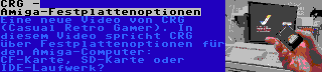 CRG - Amiga-Festplattenoptionen | Eine neue Video von CRG (Casual Retro Gamer). In diesem Video spricht CRG über Festplattenoptionen für den Amiga-Computer: CF-Karte, SD-Karte oder IDE-Laufwerk?