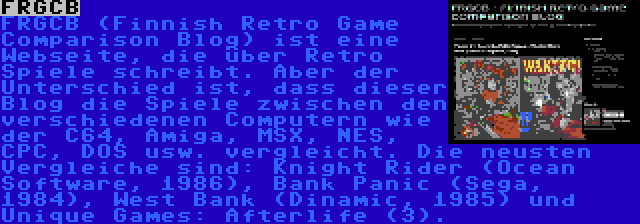 FRGCB | FRGCB (Finnish Retro Game Comparison Blog) ist eine Webseite, die über Retro Spiele schreibt. Aber der Unterschied ist, dass dieser Blog die Spiele zwischen den verschiedenen Computern wie der C64, Amiga, MSX, NES, CPC, DOS usw. vergleicht. Die neusten Vergleiche sind: Knight Rider (Ocean Software, 1986), Bank Panic (Sega, 1984), West Bank (Dinamic, 1985) und Unique Games: Afterlife (3).