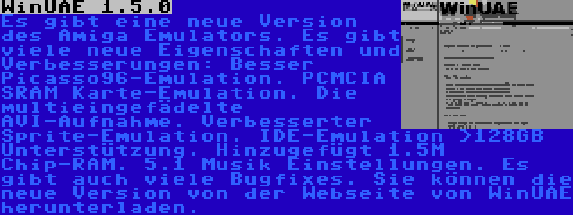 WinUAE 1.5.0 | Es gibt eine neue Version des Amiga Emulators. Es gibt viele neue Eigenschaften und Verbesserungen: Besser Picasso96-Emulation. PCMCIA SRAM Karte-Emulation. Die multieingefädelte AVI-Aufnahme. Verbesserter Sprite-Emulation. IDE-Emulation >128GB Unterstützung. Hinzugefügt 1.5M Chip-RAM. 5.1 Musik Einstellungen. Es gibt auch viele Bugfixes. Sie können die neue Version von der Webseite von WinUAE herunterladen.