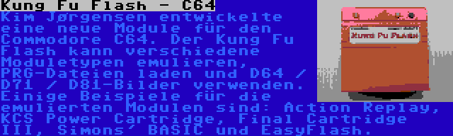 Kung Fu Flash - C64 | Kim Jørgensen entwickelte eine neue Module für den Commodore C64. Der Kung Fu Flash kann verschiedene Moduletypen emulieren, PRG-Dateien laden und D64 / D71 / D81-Bilder verwenden. Einige Beispiele für die emulierten Modulen sind: Action Replay, KCS Power Cartridge, Final Cartridge III, Simons' BASIC und EasyFlash.