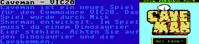 Caveman - VIC20 | Caveman ist ein neues Spiel für den Commodore VIC20. Das Spiel wurde durch Nick Sherman entwickelt. Im Spiel musst du einem Dinosaurier Eier stehlen. Achten Sie auf den Dinosaurier und die Lavabomben.