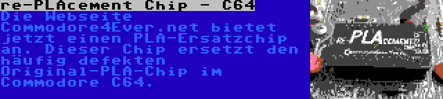 re-PLAcement Chip - C64 | Die Webseite Commodore4Ever.net bietet jetzt einen PLA-Ersatzchip an. Dieser Chip ersetzt den häufig defekten Original-PLA-Chip im Commodore C64.