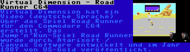 Virtual Dimension - Road Runner C64 | Virtual Dimension hat ein Video (deutsche Sprache) über das Spiel Road Runner für den Commodore C64 erstellt. Das Jump'n'Run-Spiel Road Runner wurde durch Atarisoft / Canvas Software entwickelt und im Jahr 1987 von US-Gold veröffentlicht.