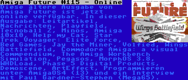 Amiga Future #115 - Online | Diese ältere Ausgabe von Amiga Future ist jetzt online verfügbar. In dieser Ausgabe: Leitartikel, Nachrichten, Playfield, Tecnoball Z, Minos, Amiiga 10x10, Help my Cat, Star Trek Voyager: Elite Force, Bed Games, Jay the Miner, Volfied, Wings Battlefield, Commodore Amiga: a visual Commpendium, The Amiga Workbench Simulation, Pegasos, MorphOS 3.8, WHDLoad, Phase 5 Digital Products, Demoscene, ArtEffect, Programmieren unter AmigaOS4 (13) und ein Interview mit Paul Gardner-Stephen (Mega65).