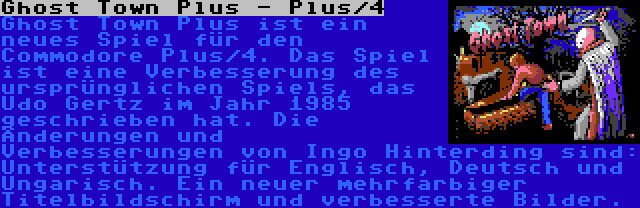 Ghost Town Plus - Plus/4 | Ghost Town Plus ist ein neues Spiel für den Commodore Plus/4. Das Spiel ist eine Verbesserung des ursprünglichen Spiels, das Udo Gertz im Jahr 1985 geschrieben hat. Die Änderungen und Verbesserungen von Ingo Hinterding sind: Unterstützung für Englisch, Deutsch und Ungarisch. Ein neuer mehrfarbiger Titelbildschirm und verbesserte Bilder.