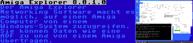 Amiga Explorer 8.0.1.0 | Der Amiga Explorer Networking Software macht es möglich, auf einen Amiga Computer von einem Windows-System zuzugreifen. Sie können Daten wie eine ADF zu und von einem Amiga übertragen.