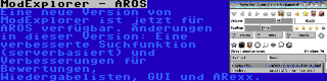 ModExplorer - AROS | Eine neue Version von ModExplorer ist jetzt für AROS verfügbar. Änderungen in dieser Version: Eine verbesserte Suchfunktion (serverbasiert) und Verbesserungen für Bewertungen, Wiedergabelisten, GUI und ARexx.