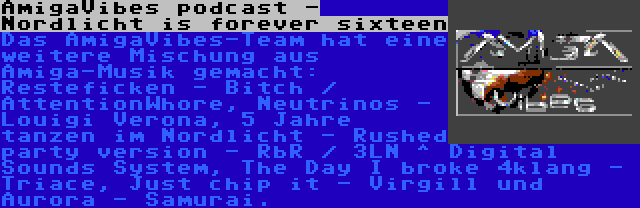 AmigaVibes podcast - Nordlicht is forever sixteen | Das AmigaVibes-Team hat eine weitere Mischung aus Amiga-Musik gemacht: Resteficken - Bitch / AttentionWhore, Neutrinos - Louigi Verona, 5 Jahre tanzen im Nordlicht - Rushed party version - RbR / 3LN ^ Digital Sounds System, The Day I broke 4klang - Triace, Just chip it - Virgill und Aurora - Samurai.