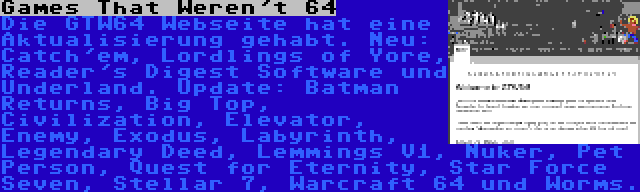 Games That Weren't 64 | Die GTW64 Webseite hat eine Aktualisierung gehabt. Neu: Catch'em, Lordlings of Yore, Reader's Digest Software und Underland. Update: Batman Returns, Big Top, Civilization, Elevator, Enemy, Exodus, Labyrinth, Legendary Deed, Lemmings V1, Nuker, Pet Person, Quest for Eternity, Star Force Seven, Stellar 7, Warcraft 64 und Worms.