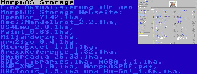 MorphOS Storage | Eine Aktualisierung für den MorphOS Storage Webseite: OpenBor_7142.lha, AsciiMandelbrot_2.2.lha, OS4Emu_2.0.lha, Paint_0.63.lha, Miliarderzy.lha, nrg2iso_0.4.lha, MicroExcel_1.10.lha, ArexxReference_1.32.lha, AmiArcadia_26.33.lha, SDL2_Libraries.lha, mGBA_1.1.lha, HWP_XMP_1.0.lha, MorphOSPDF.pdf, UHCTools_1.5.lha und Hu-Go!_1.6b.lha.