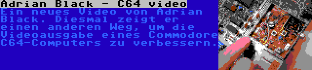 Adrian Black - C64 video | Ein neues Video von Adrian Black. Diesmal zeigt er einen anderen Weg, um die Videoausgabe eines Commodore C64-Computers zu verbessern.