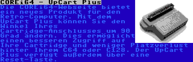 COREi64 - UpCart Plus | Die COREi64-Webseite bietet ein neues Produkt für den Retro-Computer. Mit dem UpCart Plus können Sie den Winkel Ihres Cartridge-Anschlusses um 90 Grad ändern. Dies ermöglicht einen besseren Zugriff auf Ihre Cartridge und weniger Platzverlust hinter Ihrem C64 oder C128. Der UpCart Plus verfügt außerdem über eine Reset-Taste.