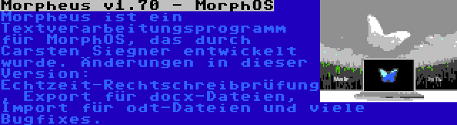 Morpheus v1.70 - MorphOS | Morpheus ist ein Textverarbeitungsprogramm für MorphOS, das durch Carsten Siegner entwickelt wurde. Änderungen in dieser Version: Echtzeit-Rechtschreibprüfung, Export für docx-Dateien, Import für odt-Dateien und viele Bugfixes.