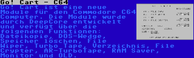 Go! Cart - C64 | Go! Cart ist eine neue Module für den Commodore C64 Computer. Die Module wurde durch DeepCore entwickelt und verfügt über die folgenden Funktionen: Dateikopie, DOS-Wedge, Speicher löschen, File Wiper, Turbo Tape, Verzeichnis, File Crypter, AR-TurboTape, RAM Saver, Monitor und OLD.