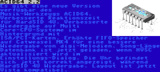 ACID64 2.2 | Es gibt eine neue Version verfügbar des Musik-Werkzeugs ACID64. Verbesserte Reaktionszeit für HardSID 4U. Verbesserte Wiedergabe auf Multi Core-CPU-Systeme im Hintergrund mit ISA/PCI-Karten. Erhöhte FIFO-Speicher auf Catweasel MK4 für eine bessere Wiedergabe von digi-Melodien. Song-Länge Datenbank ist jetzt geladen, wenn HVSC aktualisiert wird im Einstellungs-Dialog. Die Uhr befindet sich jetzt korrekt angezeigt, während HardSID 4U Wiedergabe. Layout ist jetzt Vista kompatibel.