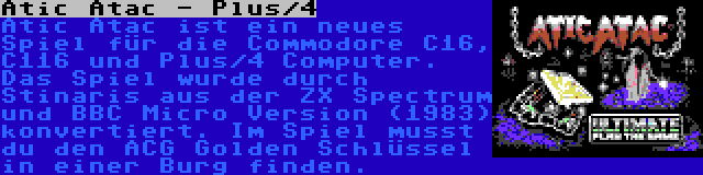 Atic Atac - Plus/4 | Atic Atac ist ein neues Spiel für die Commodore C16, C116 und Plus/4 Computer. Das Spiel wurde durch Stinaris aus der ZX Spectrum und BBC Micro Version (1983) konvertiert. Im Spiel musst du den ACG Golden Schlüssel in einer Burg finden.