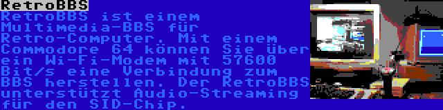 RetroBBS | RetroBBS ist einem Multimedia-BBS für Retro-Computer. Mit einem Commodore 64 können Sie über ein Wi-Fi-Modem mit 57600 Bit/s eine Verbindung zum BBS herstellen. Der RetroBBS unterstützt Audio-Streaming für den SID-Chip.