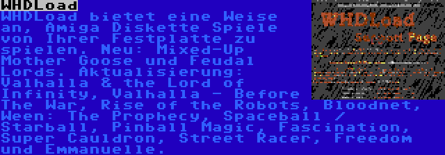 WHDLoad | WHDLoad bietet eine Weise an, Amiga Diskette Spiele von Ihrer Festplatte zu spielen. Neu: Mixed-Up Mother Goose und Feudal Lords. Aktualisierung: Valhalla & the Lord of Infinity, Valhalla - Before The War, Rise of the Robots, Bloodnet, Ween: The Prophecy, Spaceball / Starball, Pinball Magic, Fascination, Super Cauldron, Street Racer, Freedom und Emmanuelle.