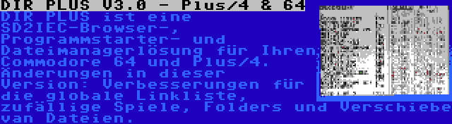 DIR PLUS V3.0 - Plus/4 & 64 | DIR PLUS ist eine SD2IEC-Browser-, Programmstarter- und Dateimanagerlösung für Ihren Commodore 64 und Plus/4. Änderungen in dieser Version: Verbesserungen für die globale Linkliste, zufällige Spiele, Folders und Verschiebe van Dateien.