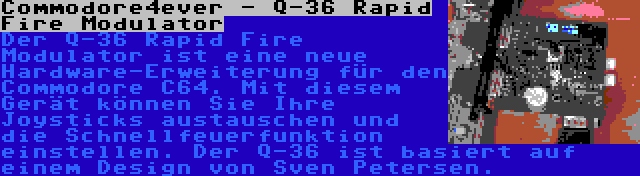 Commodore4ever - Q-36 Rapid Fire Modulator | Der Q-36 Rapid Fire Modulator ist eine neue Hardware-Erweiterung für den Commodore C64. Mit diesem Gerät können Sie Ihre Joysticks austauschen und die Schnellfeuerfunktion einstellen. Der Q-36 ist basiert auf einem Design von Sven Petersen.