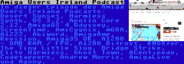 Amiga Users Ireland Podcast | In dieser Episode des Amiga Users Ireland Podcasts: Desert Sunset, Harmless Synth, OS 3.2, Apollo Core 2.12, AmigaOS 4 Odyssey, ScreenTime, AmiCygnix, mGBA, A1222, Abiword, AmigaAmp, Revision, Amiga35 UK, A1200 - 8MB RAM / FPU, A1200 Bifrost, RNOXfer, The Tiny Little Slug, Bridge Strike, Elite Harmless, Ghost Town, ACentipede, Codetappers, Andrew Morris, AmigaLive und Agony.