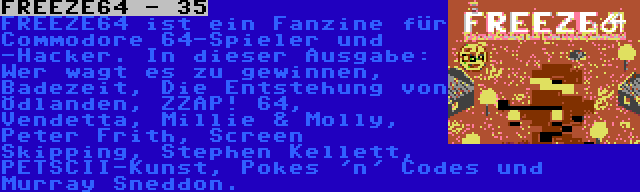 FREEZE64 - 35 | FREEZE64 ist ein Fanzine für Commodore 64-Spieler und -Hacker. In dieser Ausgabe: Wer wagt es zu gewinnen, Badezeit, Die Entstehung von Ödlanden, ZZAP! 64, Vendetta, Millie & Molly, Peter Frith, Screen Skipping, Stephen Kellett, PETSCII-Kunst, Pokes 'n' Codes und Murray Sneddon.