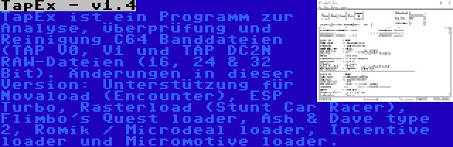 TapEx - v1.4 | TapEx ist ein Programm zur Analyse, Überprüfung und Reinigung C64 Banddateien (TAP V0, V1 und TAP DC2N RAW-Dateien (16, 24 & 32 Bit). Änderungen in dieser Version: Unterstützung für Novaload (Encounter), ESP Turbo, Rasterload (Stunt Car Racer), Flimbo's Quest loader, Ash & Dave type 2, Romik / Microdeal loader, Incentive loader und Micromotive loader.