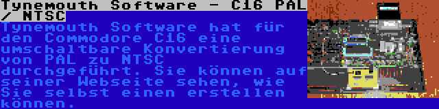 Tynemouth Software - C16 PAL / NTSC | Tynemouth Software hat für den Commodore C16 eine umschaltbare Konvertierung von PAL zu NTSC durchgeführt. Sie können auf seiner Webseite sehen, wie Sie selbst einen erstellen können.