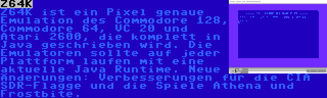 Z64K | Z64K ist ein Pixel genaue Emulation des Commodore 128, Commodore 64, VC 20 und Atari 2600, die komplett in Java geschrieben wird. Die Emulatoren sollte auf jeder Plattform laufen mit eine aktuelle Java Runtime. Neue Änderungen: Verbesserungen für die CIA SDR-Flagge und die Spiele Athena und Frostbite.