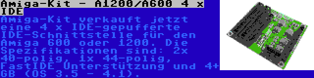 Amiga-Kit - A1200/A600 4 x IDE | Amiga-Kit verkauft jetzt eine 4 x IDE-gepufferte IDE-Schnittstelle für den Amiga 600 oder 1200. Die Spezifikationen sind: 2x 40-polig, 1x 44-polig, FastIDE Unterstützung und 4+ GB (OS 3.5 - 4.1).