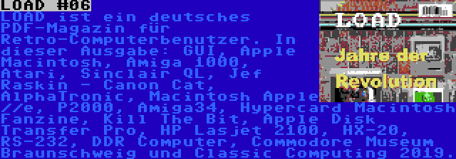 LOAD #06 | LOAD ist ein deutsches PDF-Magazin für Retro-Computerbenutzer. In dieser Ausgabe: GUI, Apple Macintosh, Amiga 1000, Atari, Sinclair QL, Jef Raskin - Canon Cat, AlphaTronic, Macintosh Apple //e, P2000, Amiga34, Hypercard Macintosh Fanzine, Kill The Bit, Apple Disk Transfer Pro, HP Lasjet 2100, HX-20, RS-232, DDR Computer, Commodore Museum Braunschweig und Classic Computing 2019.