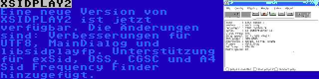 XSIDPLAY2 | Eine neue Version von XSIDPLAY2 ist jetzt verfügbar. Die Änderungen sind: Verbesserungen für UTF8, MainDialog und libsidplayfp. Unterstützung für exSid, OSS, CGSC und A4 Sid Frequency Finder hinzugefügt.