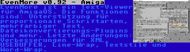 EvenMore v0.92 - Amiga | EvenMore ist ein Text-Viewer für AmigaOS. Die Funktionen sind: Unterstützung für proportionale Schriftarten, mehrfarbiger Text, Dateikonvertierungs-Plugins und mehr. Letzte Änderungen: Verbesserungen für XML, USEBUFFER, Line-Wrap, Textstile und Word-Wrap.