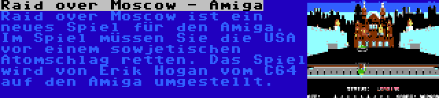 Raid over Moscow - Amiga | Raid over Moscow ist ein neues Spiel für den Amiga. Im Spiel müssen Sie die USA vor einem sowjetischen Atomschlag retten. Das Spiel wird von Erik Hogan vom C64 auf den Amiga umgestellt.