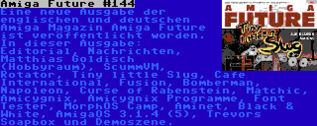 Amiga Future #144 | Eine neue Ausgabe der englischen und deutschen Amiga Magazin Amiga Future ist veröffentlicht worden. In dieser Ausgabe: Editorial, Nachrichten, Matthias Goldisch (Hobbyraum), ScummVM, Rotator, Tiny little Slug, Cafe International, Fusion, Bomberman, Napoleon, Curse of Rabenstein, Matchic, Amicygnix, Amicygnix Programme, Font Tester, MorphOS Camp, Aminet, Black & White, AmigaOS 3.1.4 (5), Trevors Soapbox und Demoszene.