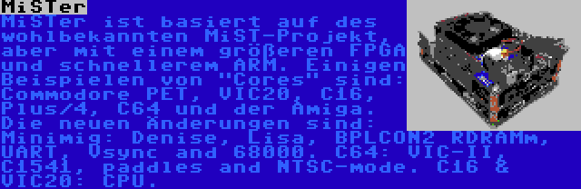 MiSTer | MiSTer ist basiert auf des wohlbekannten MiST-Projekt, aber mit einem größeren FPGA und schnellerem ARM. Einigen Beispielen von Cores sind: Commodore PET, VIC20, C16, Plus/4, C64 und der Amiga. Die neuen Änderungen sind: Minimig: Denise, Lisa, BPLCON2 RDRAMm, UART, Vsync and 68000. C64: VIC-II, C1541, paddles and NTSC-mode. C16 & VIC20: CPU.