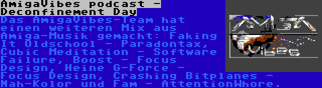 AmigaVibes podcast - Deconfinement Day | Das AmigaVibes-Team hat einen weiteren Mix aus Amiga-Musik gemacht: Faking It Oldschool - Paradontax, Cubic Meditation - Software Failure, Boost - Focus Design, Heine G-Force - Focus Design, Crashing Bitplanes - Nah-Kolor und Fam - AttentionWhore.