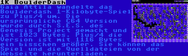 1K BoulderDash | Gaia Attila wandelte das Boulderdash 1-Kilobyte-Spiel zu Plus/4 um. Die ursprüngliche C64 Version wurde durch S.E.S. des Genesis Project gemacht und ist 1023 Bytes. Plus/4 die Version ist mit 1116 Bytes ein bisschen größer. Sie können das Spiel und die Quelldateien von der Webseite herunterladen.