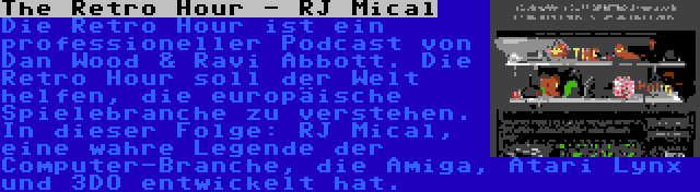 The Retro Hour - RJ Mical | Die Retro Hour ist ein professioneller Podcast von Dan Wood & Ravi Abbott. Die Retro Hour soll der Welt helfen, die europäische Spielebranche zu verstehen. In dieser Folge: RJ Mical, eine wahre Legende der Computer-Branche, die Amiga, Atari Lynx und 3DO entwickelt hat.