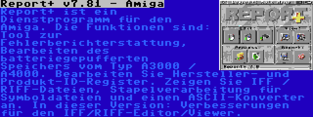 Report+ v7.81 - Amiga | Report+ ist ein Dienstprogramm für den Amiga. Die Funktionen sind: Tool zur Fehlerberichterstattung, Bearbeiten des batteriegepufferten Speichers vom Typ A3000 / A4000. Bearbeiten Sie Hersteller- und Produkt-ID-Register. Zeigen Sie IFF / RIFF-Dateien, Stapelverarbeitung für Symboldateien und einen ASCII-Konverter an. In dieser Version: Verbesserungen für den IFF/RIFF-Editor/Viewer.