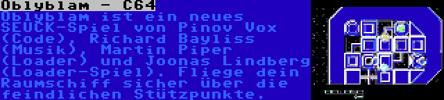 Oblyblam - C64 | Oblyblam ist ein neues SEUCK-Spiel von Pinov Vox (Code), Richard Bayliss (Musik), Martin Piper (Loader) und Joonas Lindberg (Loader-Spiel). Fliege dein Raumschiff sicher über die feindlichen Stützpunkte.