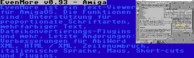 EvenMore v0.93 - Amiga | EvenMore ist ein Text-Viewer für AmigaOS. Die Funktionen sind: Unterstützung für proportionale Schriftarten, mehrfarbiger Text, Dateikonvertierungs-Plugins und mehr. Letzte Änderungen: Verbesserungen für AbiWord XML, HTML / XML, Zeilenumbruch, italienische Sprache, Maus, Short-cuts und Plugins.