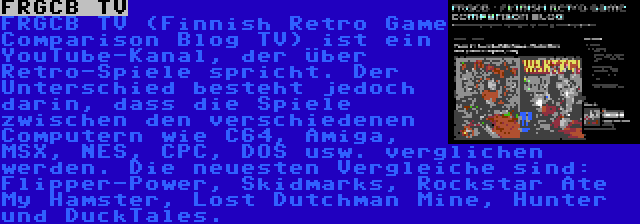 FRGCB TV | FRGCB TV (Finnish Retro Game Comparison Blog TV) ist ein YouTube-Kanal, der über Retro-Spiele spricht. Der Unterschied besteht jedoch darin, dass die Spiele zwischen den verschiedenen Computern wie C64, Amiga, MSX, NES, CPC, DOS usw. verglichen werden. Die neuesten Vergleiche sind: Flipper-Power, Skidmarks, Rockstar Ate My Hamster, Lost Dutchman Mine, Hunter und DuckTales.