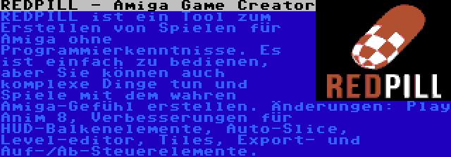 REDPILL - Amiga Game Creator | REDPILL ist ein Tool zum Erstellen von Spielen für Amiga ohne Programmierkenntnisse. Es ist einfach zu bedienen, aber Sie können auch komplexe Dinge tun und Spiele mit dem wahren Amiga-Gefühl erstellen. Änderungen: Play Anim 8, Verbesserungen für HUD-Balkenelemente, Auto-Slice, Level-editor, Tiles, Export- und Auf-/Ab-Steuerelemente.