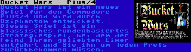 Bucket Wars - Plus/4 | Bucket Wars ist ein neues Spiel für den Commodore Plus/4 und wird durch Oziphantom entwickelt. Dieses Spiel ist ein klassisches rundenbasiertes Strategiespiel, bei dem der Feind Ihren geliebten Eimer entführt und Sie ihn um jeden Preis zurückbekommen müssen.