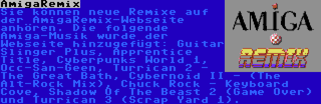 AmigaRemix | Sie können neue Remixe auf der AmigaRemix-Webseite anhören. Die folgende Amiga-Musik wurde der Webseite hinzugefügt: Guitar Slinger Plus, Apprentice Title, Cyberpunks World 1, Occ-San-Geen, Turrican 2 - The Great Bath, Cybernoid II - (The Alt-Rock Mix), Chuck Rock - Keyboard Cove, Shadow Of The Beast 2 (Game Over) und Turrican 3 (Scrap Yard 1).